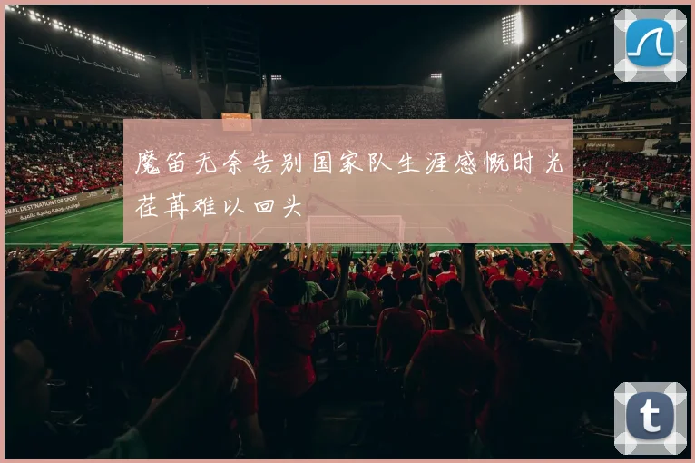 魔笛无奈告别国家队生涯感慨时光荏苒难以回头
