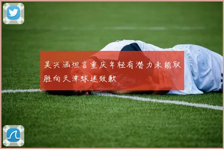 吴兴涵坦言重庆年轻有潜力未能取胜向天津球迷致歉