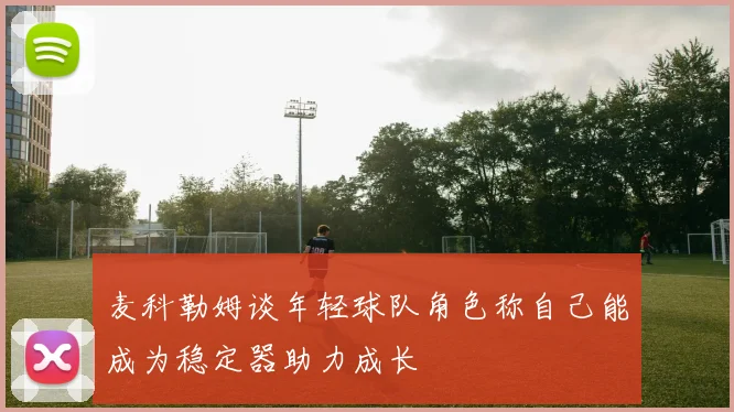 麦科勒姆谈年轻球队角色称自己能成为稳定器助力成长