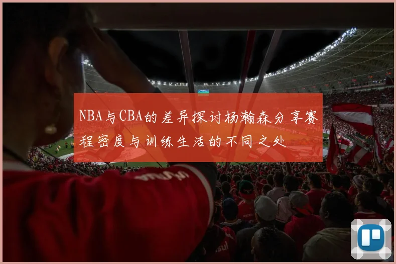 NBA与CBA的差异探讨杨瀚森分享赛程密度与训练生活的不同之处