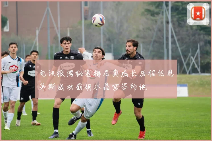 电讯报揭秘塞梅尼奥成长历程伯恩茅斯成功截胡水晶宫签约他