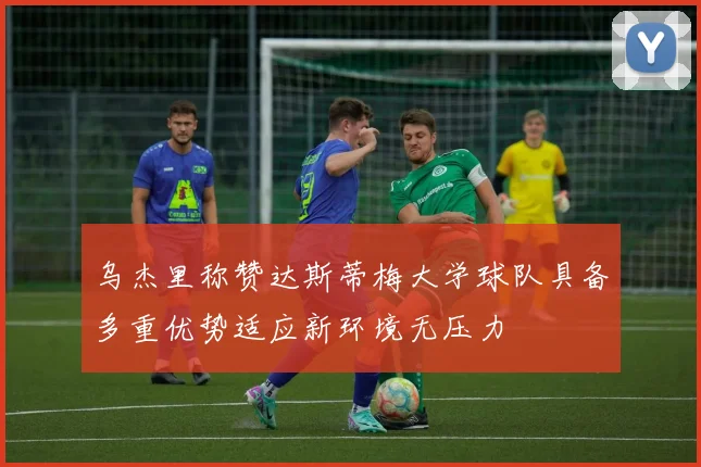 乌杰里称赞达斯蒂梅大学球队具备多重优势适应新环境无压力