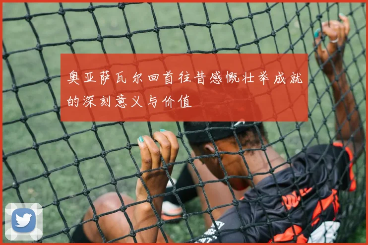 奥亚萨瓦尔回首往昔感慨壮举成就的深刻意义与价值