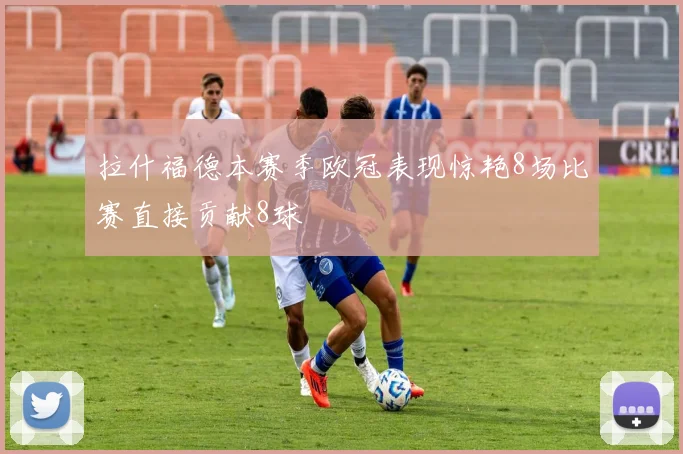 拉什福德本赛季欧冠表现惊艳8场比赛直接贡献8球