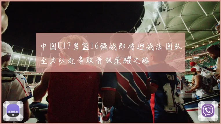 中国U17男篮16强战即将迎战法国队全力以赴争取晋级荣耀之路
