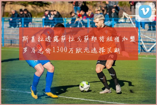 斯基拉透露萨拉戈萨即将租借加盟罗马总价1300万欧元选择买断
