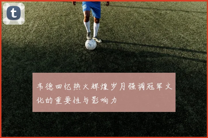 韦德回忆热火辉煌岁月强调冠军文化的重要性与影响力