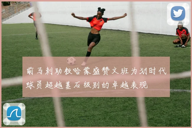 前马刺助教哈蒙盛赞文班为划时代球员超越基石级别的卓越表现