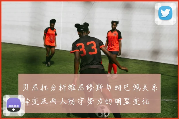 贝尼托分析维尼修斯与姆巴佩关系转变及两人防守努力的明显变化