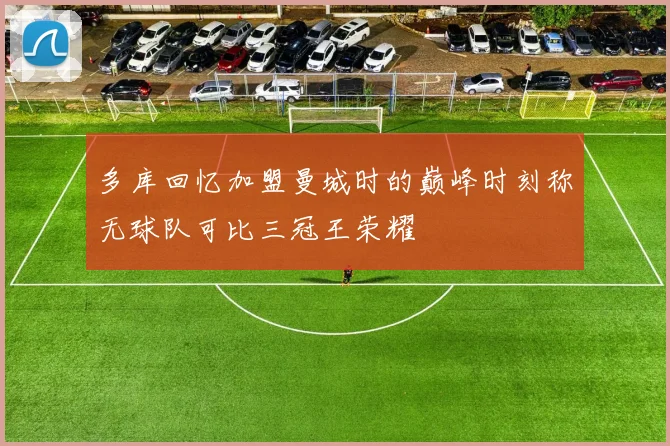 多库回忆加盟曼城时的巅峰时刻称无球队可比三冠王荣耀