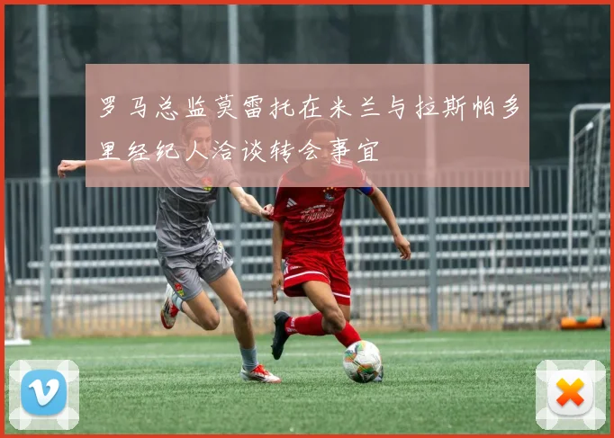 罗马总监莫雷托在米兰与拉斯帕多里经纪人洽谈转会事宜