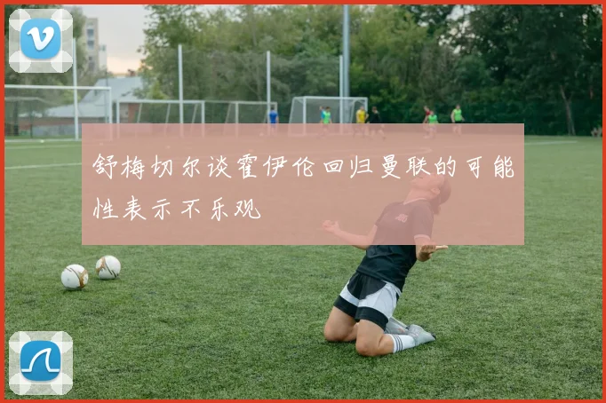 舒梅切尔谈霍伊伦回归曼联的可能性表示不乐观