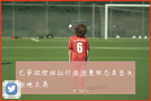 巴萨欲续租拉什福德曼联态度坚决拒绝交易