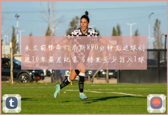 米兰前锋希门尼斯890分钟无进球创近16年最差纪录马特里至少打入1球