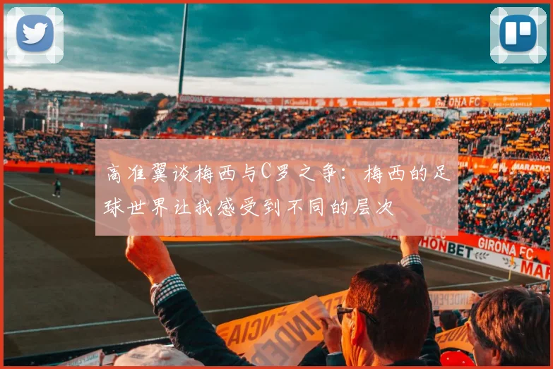 高准翼谈梅西与C罗之争：梅西的足球世界让我感受到不同的层次