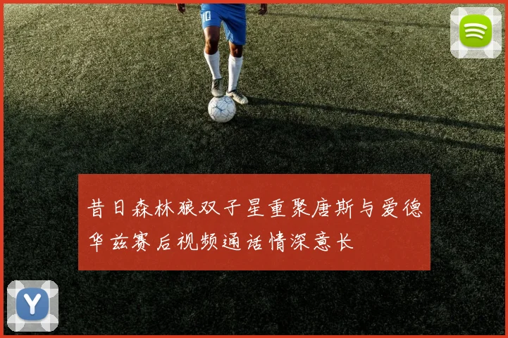 昔日森林狼双子星重聚唐斯与爱德华兹赛后视频通话情深意长