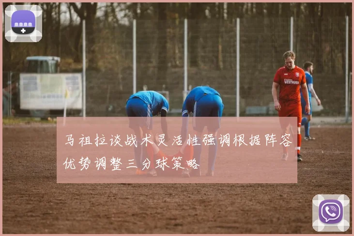 马祖拉谈战术灵活性强调根据阵容优势调整三分球策略