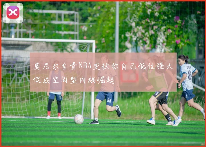 奥尼尔自责NBA变软称自己低位强大促成空间型内线崛起
