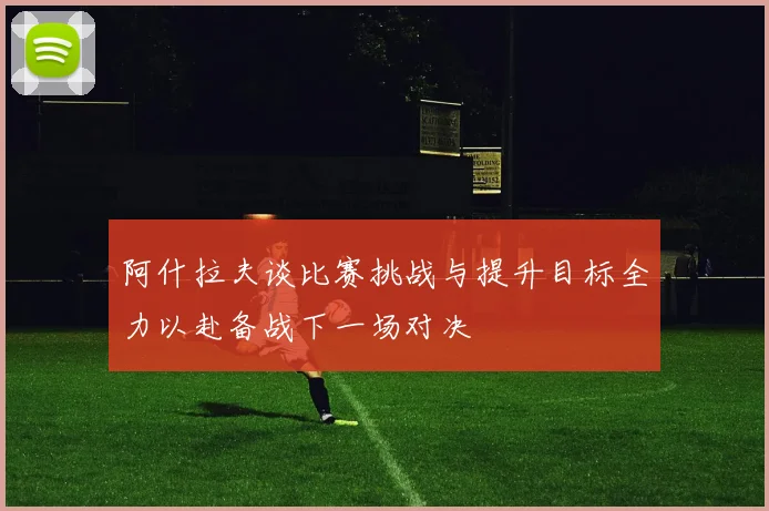 阿什拉夫谈比赛挑战与提升目标全力以赴备战下一场对决