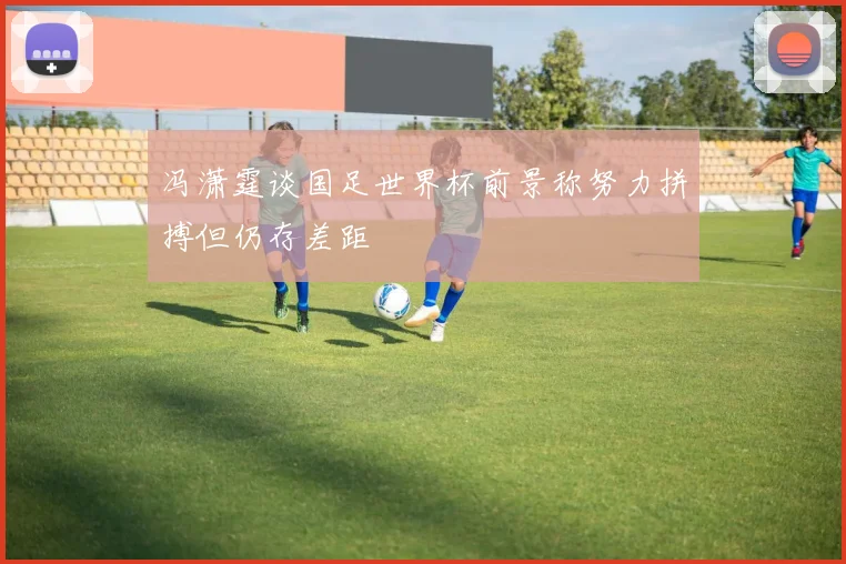 冯潇霆谈国足世界杯前景称努力拼搏但仍存差距