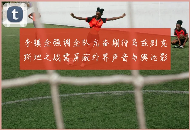 李镇全强调全队亢奋期待乌兹别克斯坦之战需屏蔽外界声音与舆论影响