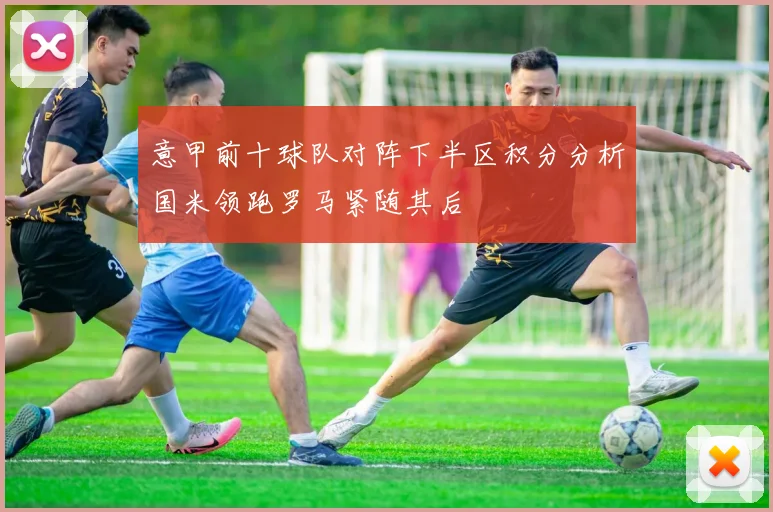 意甲前十球队对阵下半区积分分析国米领跑罗马紧随其后