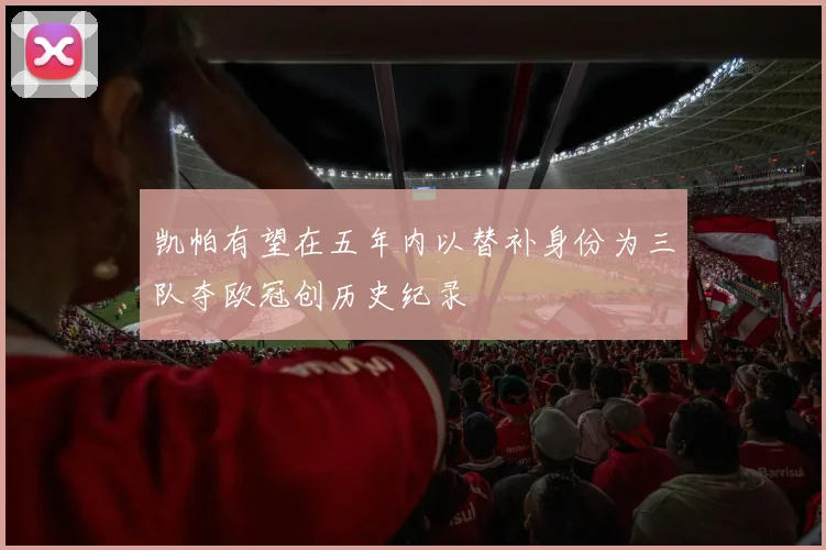 凯帕有望在五年内以替补身份为三队夺欧冠创历史纪录