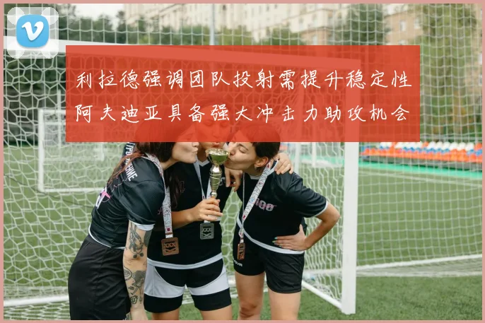 利拉德强调团队投射需提升稳定性阿夫迪亚具备强大冲击力助攻机会