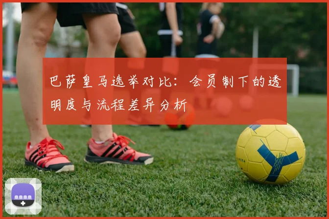 巴萨皇马选举对比：会员制下的透明度与流程差异分析