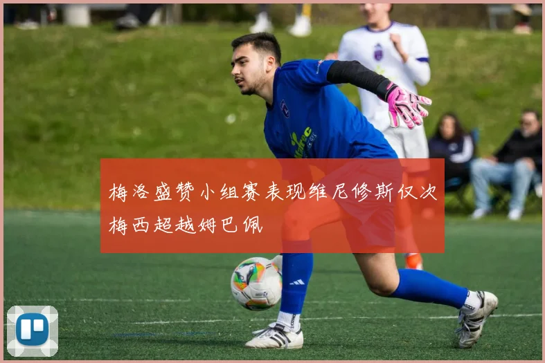 梅洛盛赞小组赛表现维尼修斯仅次梅西超越姆巴佩
