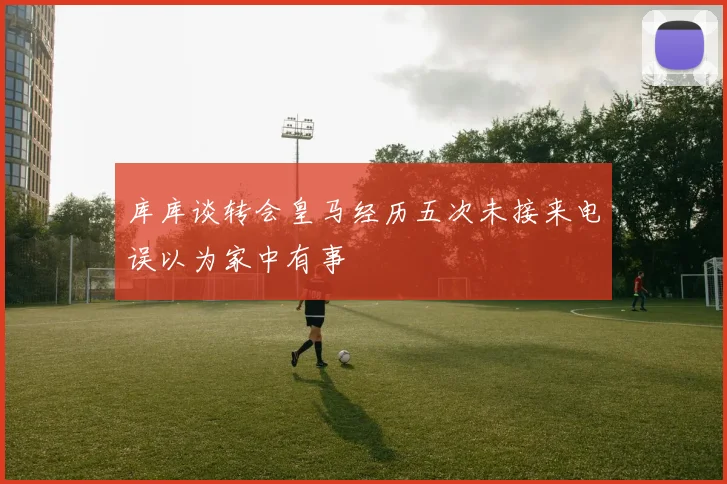 库库谈转会皇马经历五次未接来电误以为家中有事