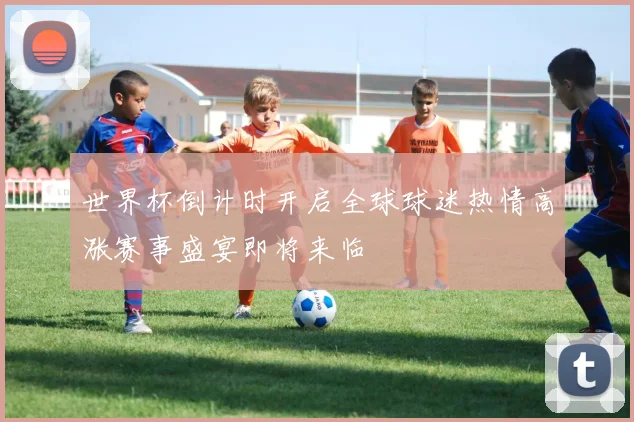 世界杯倒计时开启全球球迷热情高涨赛事盛宴即将来临