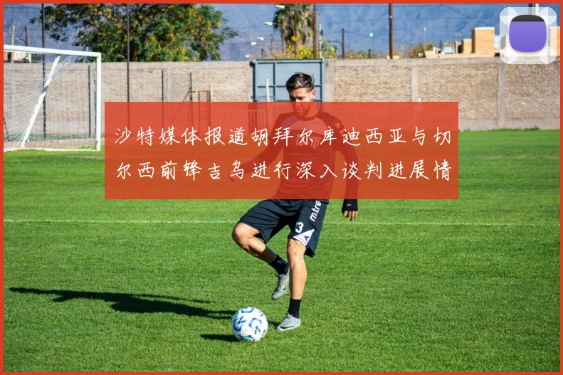 沙特媒体报道胡拜尔库迪西亚与切尔西前锋吉乌进行深入谈判进展情况
