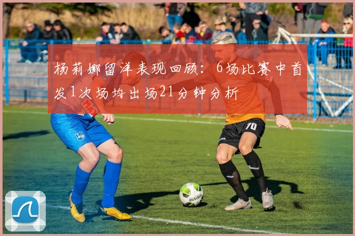 杨莉娜留洋表现回顾：6场比赛中首发1次场均出场21分钟分析