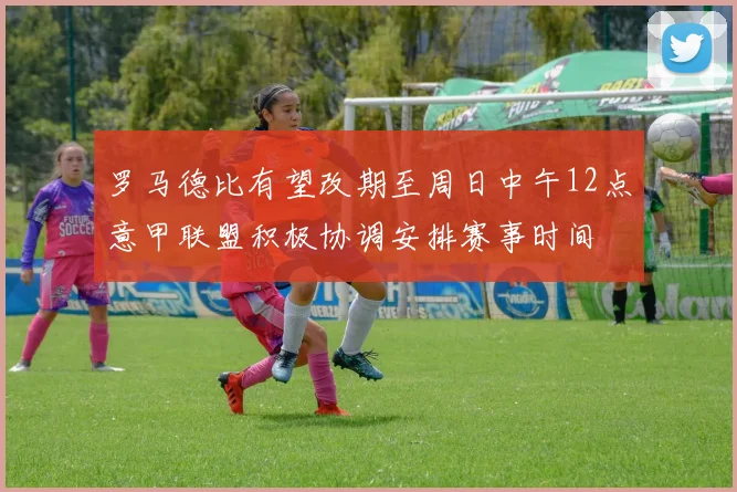 罗马德比有望改期至周日中午12点意甲联盟积极协调安排赛事时间