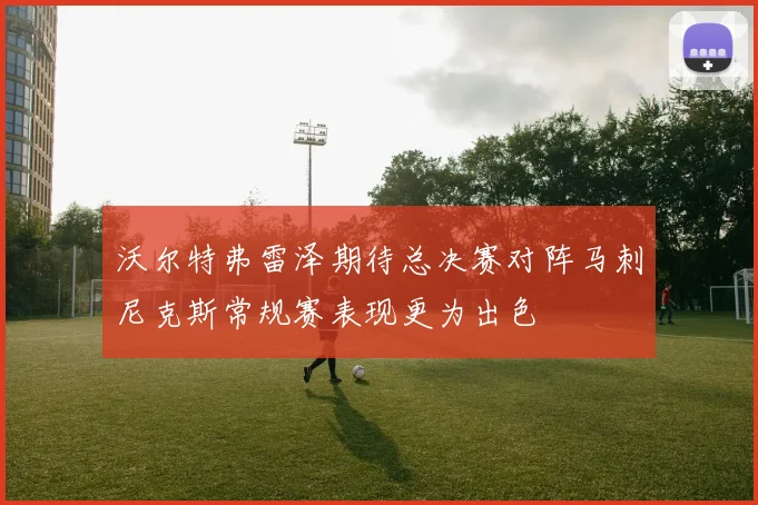 沃尔特弗雷泽期待总决赛对阵马刺尼克斯常规赛表现更为出色