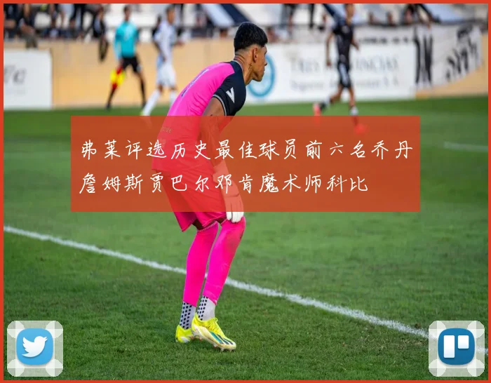 弗莱评选历史最佳球员前六名乔丹詹姆斯贾巴尔邓肯魔术师科比